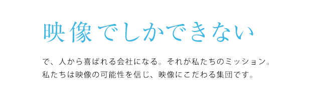 映像でしかできない。で、人から喜ばれる会社になる。それが私たちのミッション。私たちは映像の可能性を信じ、映像にこだわる集団です。